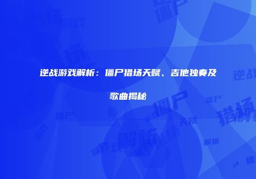 逆战游戏解析：僵尸猎场天赋、吉他独奏及歌曲揭秘
