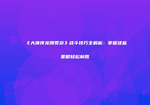 《大侠传龙腾页游》战斗技巧全解析：掌握这些策略轻松制胜