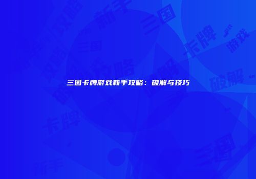 三国卡牌游戏新手攻略：破解与技巧