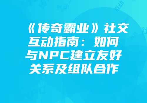 《传奇霸业》社交互动指南：如何与NPC建立友好关系及组队合作