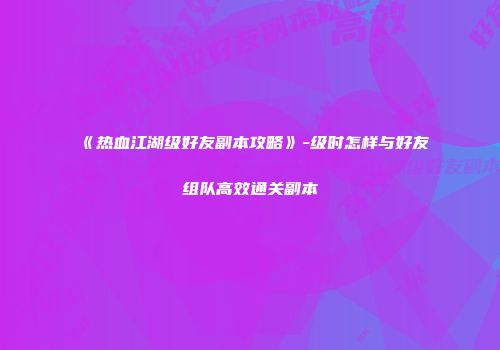《热血江湖级好友副本攻略》-级时怎样与好友组队高效通关副本