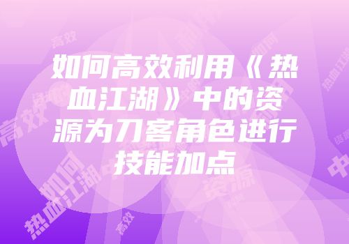 如何高效利用《热血江湖》中的资源为刀客角色进行技能加点