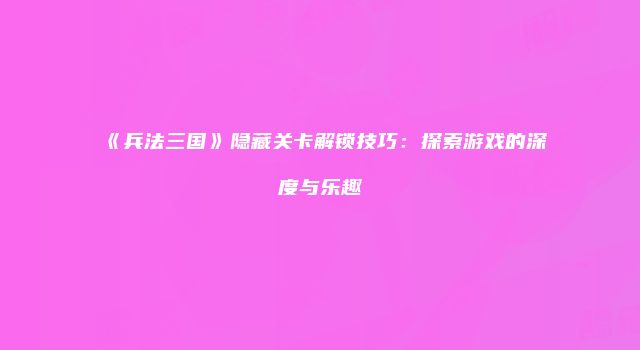 《兵法三国》隐藏关卡解锁技巧：探索游戏的深度与乐趣