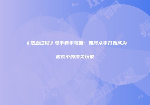 《热血江湖》弓手新手攻略：如何从零开始成为游戏中的顶尖玩家