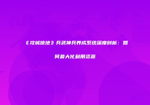 《攻城掠地》兵武神兵养成系统深度剖析：如何最大化利用资源