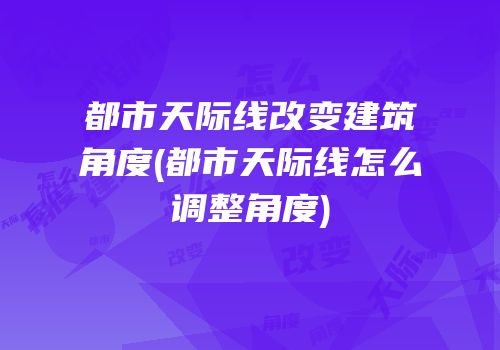都市天际线改变建筑角度(都市天际线怎么调整角度)