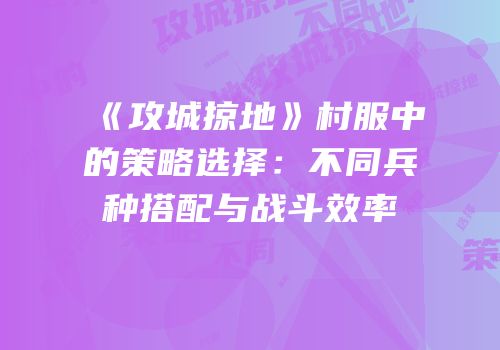 《攻城掠地》村服中的策略选择：不同兵种搭配与战斗效率