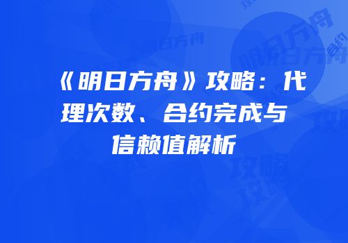 《明日方舟》攻略：代理次数、合约完成与信赖值解析