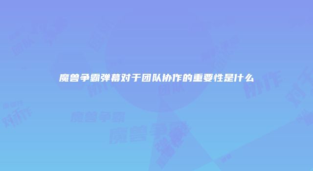 魔兽争霸弹幕对于团队协作的重要性是什么