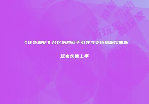 《传奇霸业》合区后的新手引导与支持措施帮助新玩家快速上手