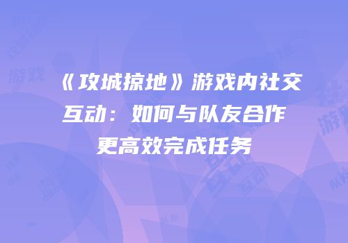 《攻城掠地》游戏内社交互动：如何与队友合作更高效完成任务