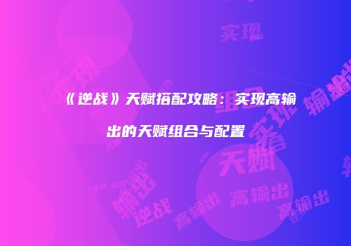 《逆战》天赋搭配攻略：实现高输出的天赋组合与配置