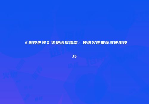 《坦克世界》火炮选择指南：顶级火炮推荐与使用技巧