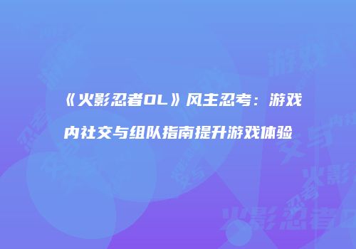 《火影忍者OL》风主忍考：游戏内社交与组队指南提升游戏体验