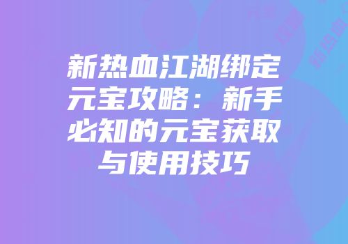 新热血江湖绑定元宝攻略：新手必知的元宝获取与使用技巧