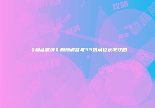 《碧蓝航线》删档解答与33娘角色获取攻略