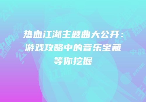 热血江湖主题曲大公开：游戏攻略中的音乐宝藏等你挖掘