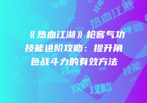 《热血江湖》枪客气功技能进阶攻略：提升角色战斗力的有效方法