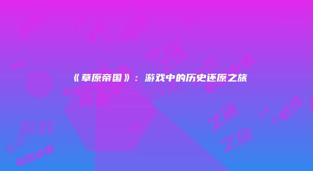 《草原帝国》：游戏中的历史还原之旅