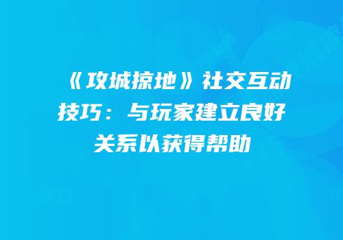 《攻城掠地》社交互动技巧:与玩家建立良好关系以获得帮助