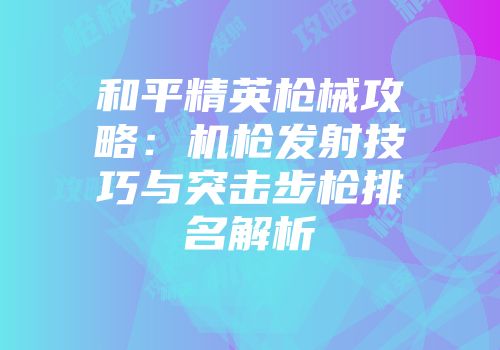 和平精英枪械攻略：机枪发射技巧与突击步枪排名解析