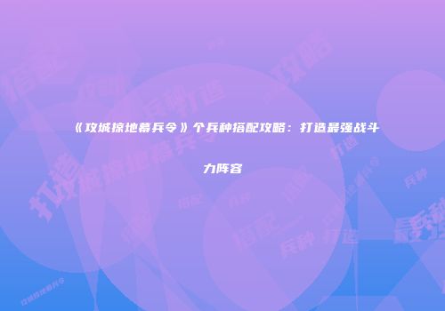 《攻城掠地幕兵令》个兵种搭配攻略:打造最强战斗力阵容