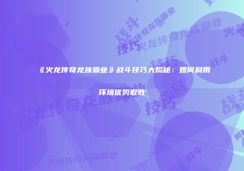 《火龙传奇龙族霸业》战斗技巧大揭秘：如何利用环境优势取胜