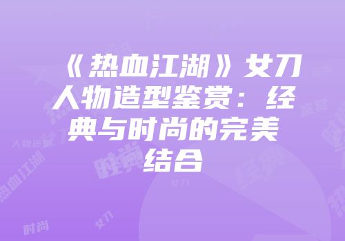 《热血江湖》女刀人物造型鉴赏：经典与时尚的完美结合