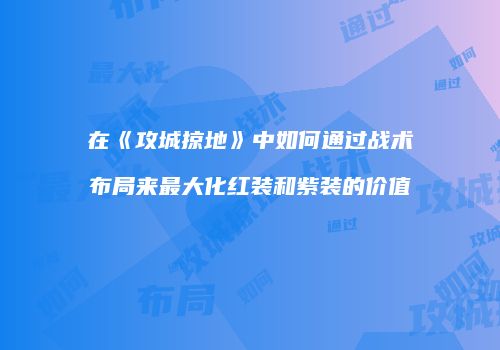 在《攻城掠地》中如何通过战术布局来最大化红装和紫装的价值
