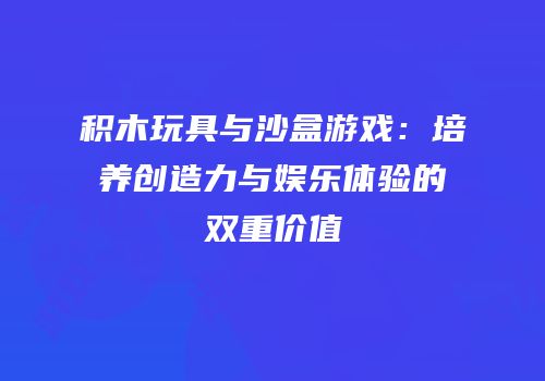 积木玩具与沙盒游戏：培养创造力与娱乐体验的双重价值
