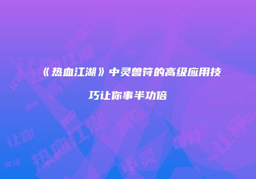 《热血江湖》中灵兽符的高级应用技巧让你事半功倍
