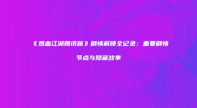 《热血江湖腾讯版》剧情解锁全记录：重要剧情节点与隐藏故事