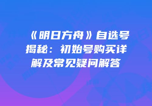 《明日方舟》自选号揭秘：初始号购买详解及常见疑问解答