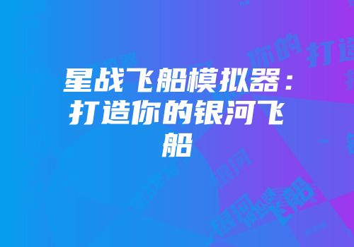 星战飞船模拟器：打造你的银河飞船