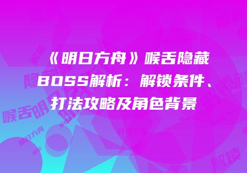 《明日方舟》喉舌隐藏BOSS解析：解锁条件、打法攻略及角色背景