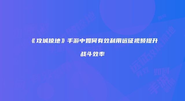 《攻城掠地》手游中如何有效利用远征视频提升战斗效率