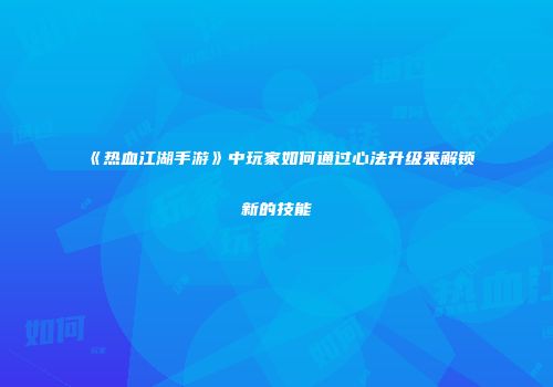 《热血江湖手游》中玩家如何通过心法升级来解锁新的技能