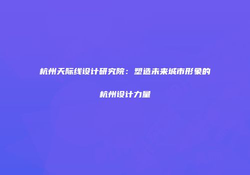 杭州天际线设计研究院：塑造未来城市形象的杭州设计力量