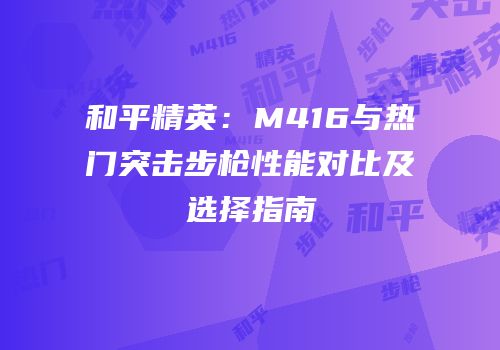 和平精英：M416与热门突击步枪性能对比及选择指南