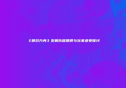 《明日方舟》发展历程回顾与玩家感受探讨