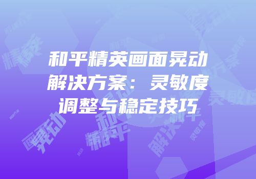 和平精英画面晃动解决方案：灵敏度调整与稳定技巧