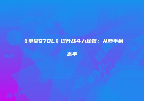 《拳皇97OL》提升战斗力秘籍：从新手到高手
