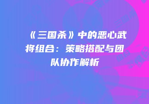 《三国杀》中的恶心武将组合：策略搭配与团队协作解析
