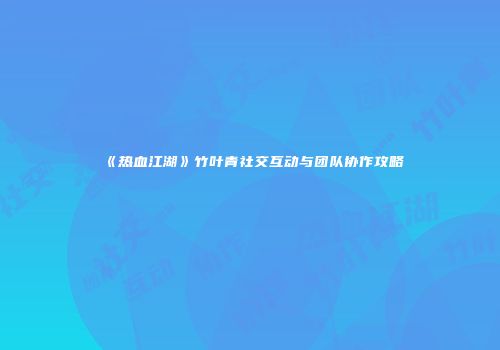 《热血江湖》竹叶青社交互动与团队协作攻略