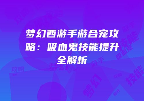 梦幻西游手游合宠攻略：吸血鬼技能提升全解析