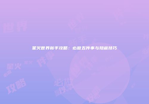 星火世界新手攻略：必做五件事与隐藏技巧