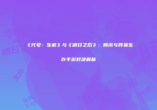 《代号：生机》与《明日之后》：腾讯与网易生存手游对决解析