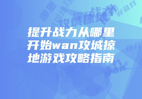 提升战力从哪里开始wan攻城掠地游戏攻略指南