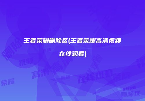 王者荣耀删除区(王者荣耀高清视频在线观看)
