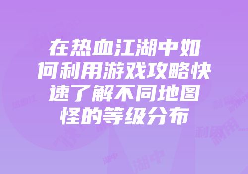 在热血江湖中如何利用游戏攻略快速了解不同地图怪的等级分布